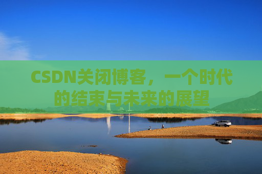 CSDN关闭博客，一个时代的结束与未来的展望